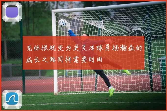克林根蜕变为更灵活球员杨瀚森的成长之路同样需要时间