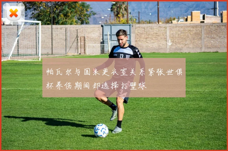 帕瓦尔与国米更衣室关系紧张世俱杯养伤期间却选择打壁球