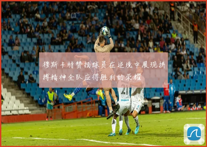穆斯卡特赞扬球员在逆境中展现拼搏精神全队应得胜利的荣耀