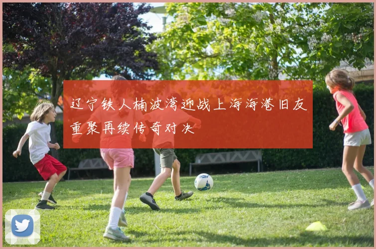 辽宁铁人楠波湾迎战上海海港旧友重聚再续传奇对决