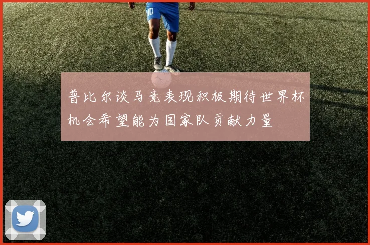 普比尔谈马竞表现积极期待世界杯机会希望能为国家队贡献力量