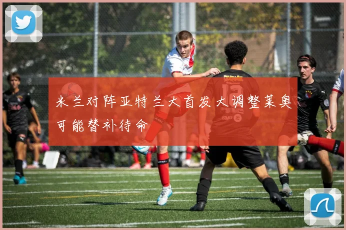 米兰对阵亚特兰大首发大调整莱奥可能替补待命
