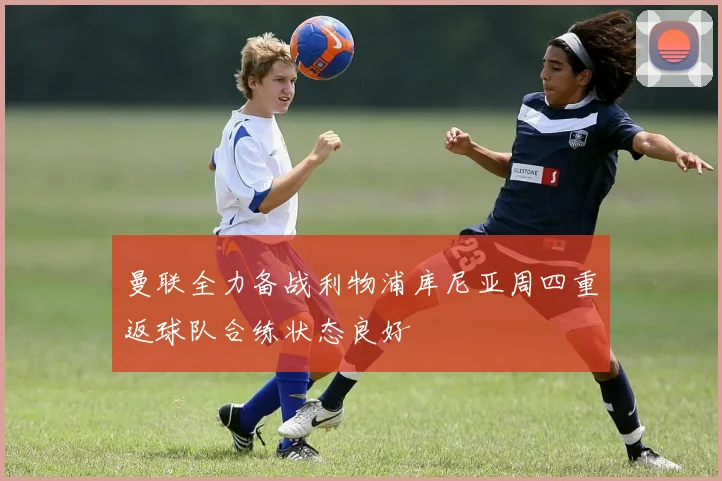 曼联全力备战利物浦库尼亚周四重返球队合练状态良好