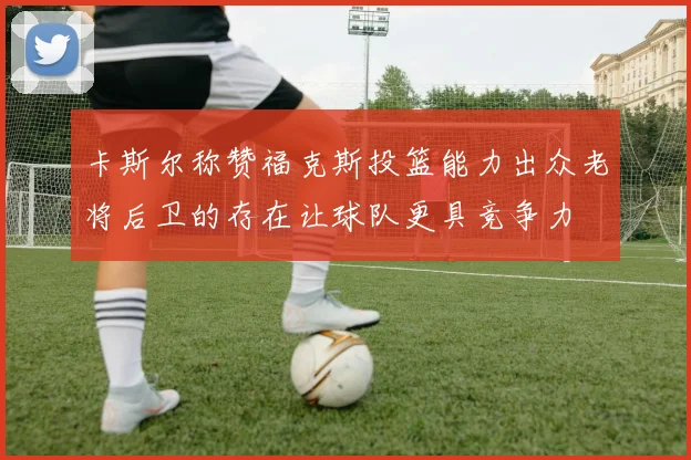 卡斯尔称赞福克斯投篮能力出众老将后卫的存在让球队更具竞争力