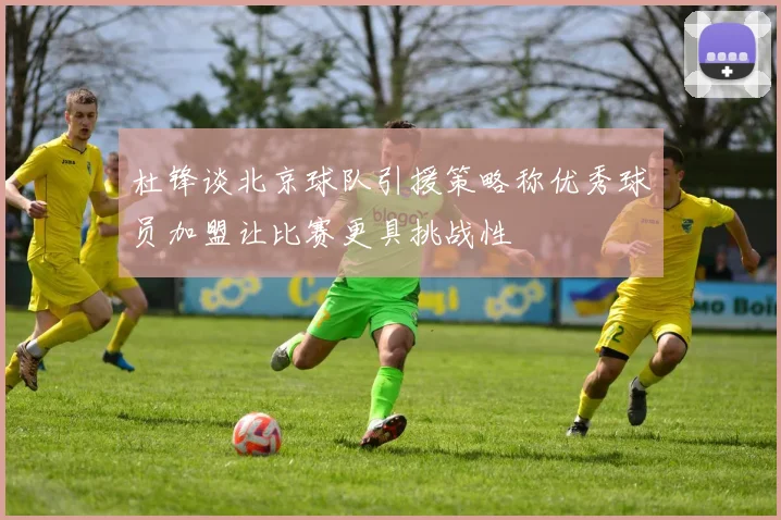 杜锋谈北京球队引援策略称优秀球员加盟让比赛更具挑战性