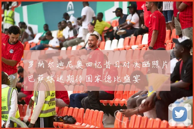罗纳尔迪尼奥回忆昔日对决晒照片巴萨球迷期待国家德比盛宴