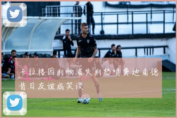 卡拉格因利物浦失利怒喷费迪南德昔日友谊成笑谈
