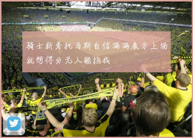 骑士新秀托马斯自信满满表示上场就想得分无人能挡我