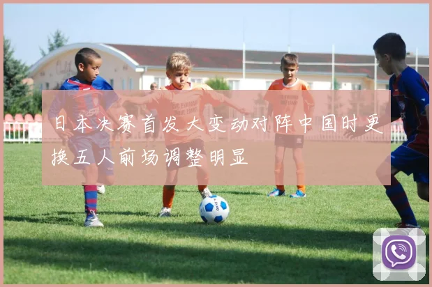 日本决赛首发大变动对阵中国时更换五人前场调整明显