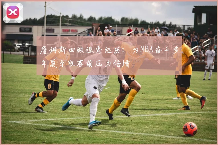 詹姆斯回顾选秀经历：为NBA奋斗多年夏季联赛前压力倍增