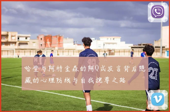 哈登与阿特金森的阿Q式发言背后隐藏的心理防线与自我挽尊之路