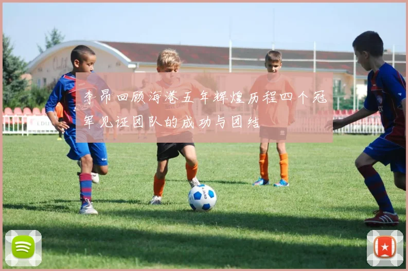 李昂回顾海港五年辉煌历程四个冠军见证团队的成功与团结